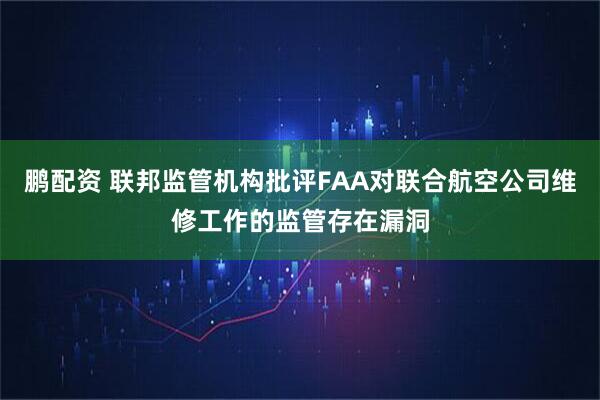 鹏配资 联邦监管机构批评FAA对联合航空公司维修工作的监管存在漏洞