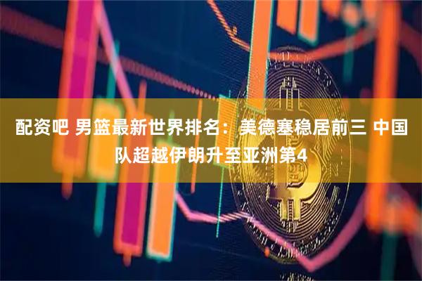 配资吧 男篮最新世界排名：美德塞稳居前三 中国队超越伊朗升至亚洲第4