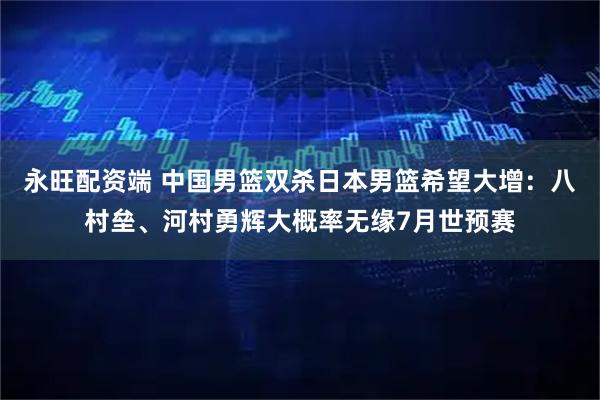 永旺配资端 中国男篮双杀日本男篮希望大增：八村垒、河村勇辉大概率无缘7月世预赛