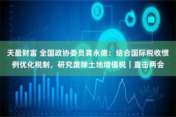 天盈财富 全国政协委员龚永德：结合国际税收惯例优化税制，研究废除土地增值税｜直击两会