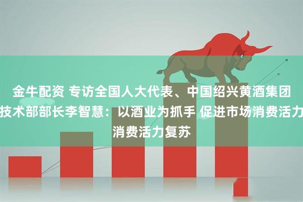 金牛配资 专访全国人大代表、中国绍兴黄酒集团质量技术部部长李智慧：以酒业为抓手 促进市场消费活力复苏
