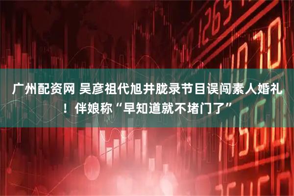 广州配资网 吴彦祖代旭井胧录节目误闯素人婚礼！伴娘称“早知道就不堵门了”