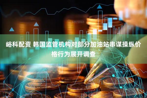 峪科配资 韩国监管机构对部分加油站串谋操纵价格行为展开调查