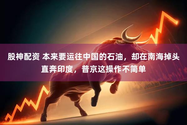 股神配资 本来要运往中国的石油，却在南海掉头直奔印度，普京这操作不简单