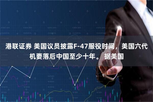 港联证券 美国议员披露F-47服役时间，美国六代机要落后中国至少十年。 据美国