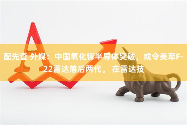 配先查 外媒：中国氧化镓半导体突破，或令美军F-22雷达落后两代。 在雷达技