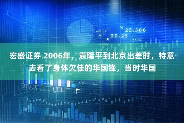 宏盛证券 2006年，袁隆平到北京出差时，特意去看了身体欠佳的华国锋，当时华国