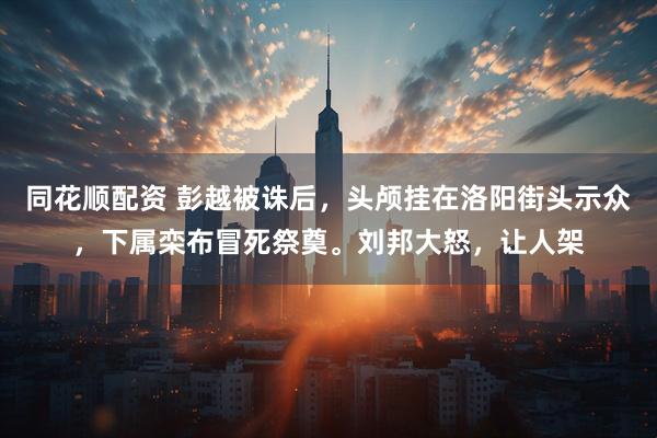 同花顺配资 彭越被诛后,头颅挂在洛阳街头示众,下属栾布冒死祭奠。刘邦大怒,让人架