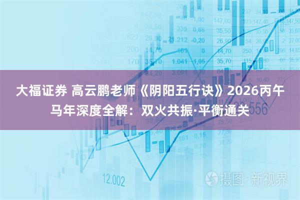 大福证券 高云鹏老师《阴阳五行诀》2026丙午马年深度全解：双火共振·平衡通关