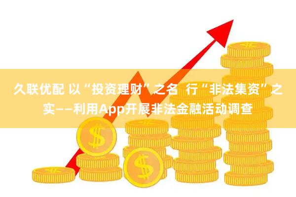 久联优配 以“投资理财”之名  行“非法集资”之实——利用App开展非法金融活动调查