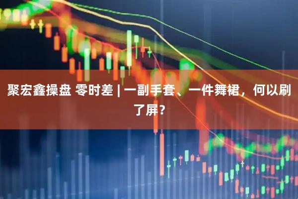 聚宏鑫操盘 零时差 | 一副手套、一件舞裙，何以刷了屏？
