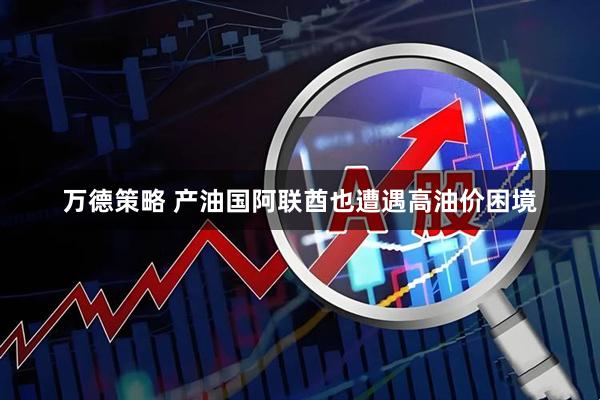 万德策略 产油国阿联酋也遭遇高油价困境