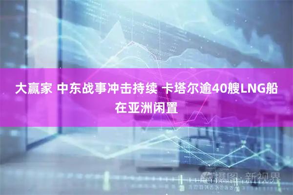 大赢家 中东战事冲击持续 卡塔尔逾40艘LNG船在亚洲闲置