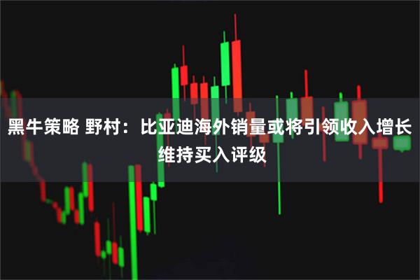 黑牛策略 野村：比亚迪海外销量或将引领收入增长 维持买入评级