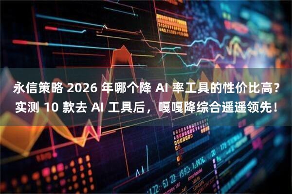 永信策略 2026 年哪个降 AI 率工具的性价比高？实测 10 款去 AI 工具后，嘎嘎降综合遥遥领先！
