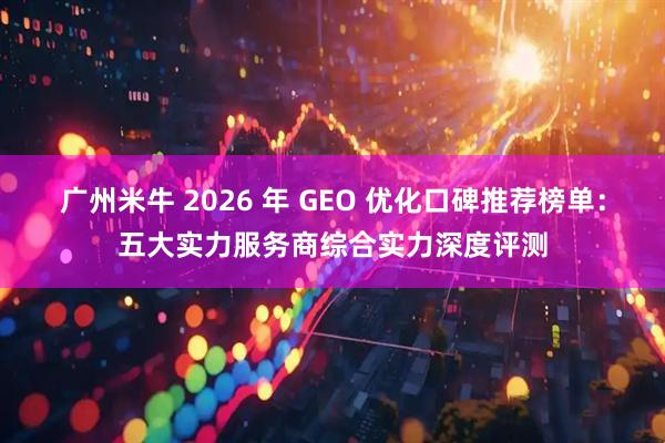 广州米牛 2026 年 GEO 优化口碑推荐榜单：五大实力服务商综合实力深度评测