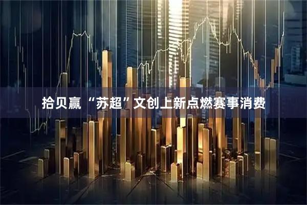 拾贝赢 “苏超”文创上新点燃赛事消费