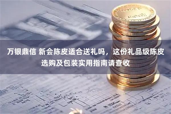 万银鼎信 新会陈皮适合送礼吗，这份礼品级陈皮选购及包装实用指南请查收