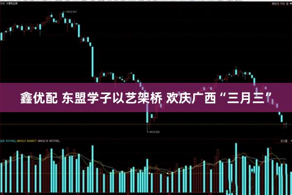 鑫优配 东盟学子以艺架桥 欢庆广西“三月三”