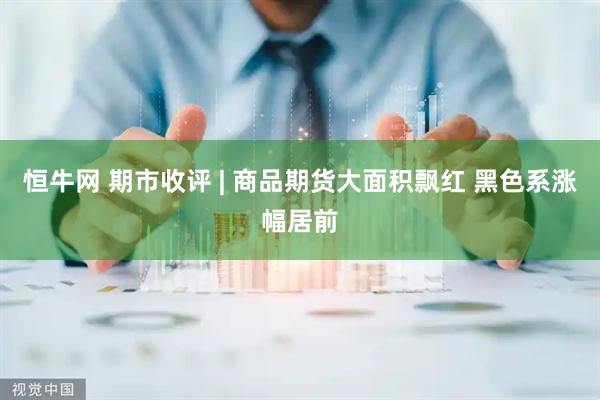 恒牛网 期市收评 | 商品期货大面积飘红 黑色系涨幅居前