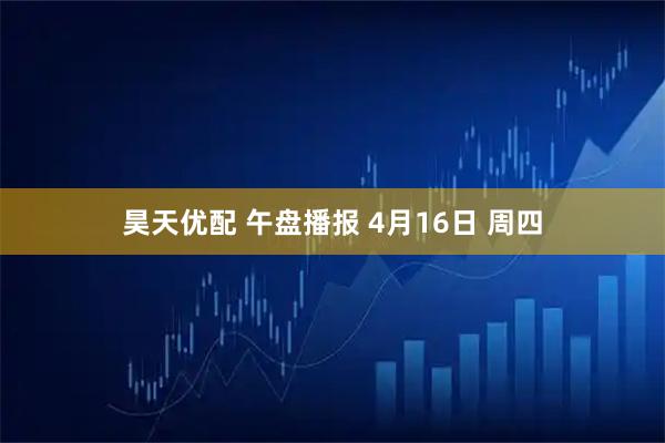 昊天优配 午盘播报 4月16日 周四