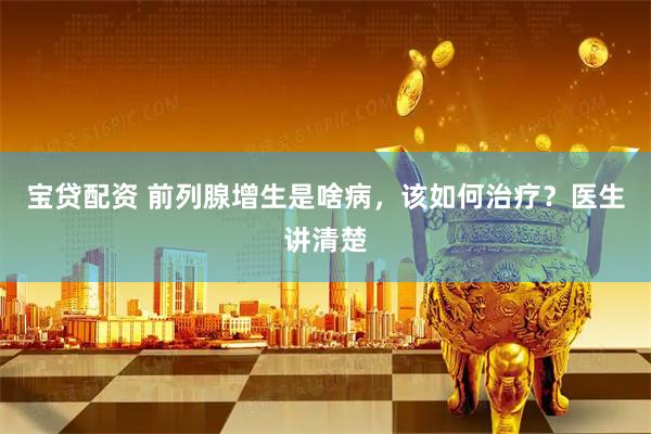 宝贷配资 前列腺增生是啥病，该如何治疗？医生讲清楚
