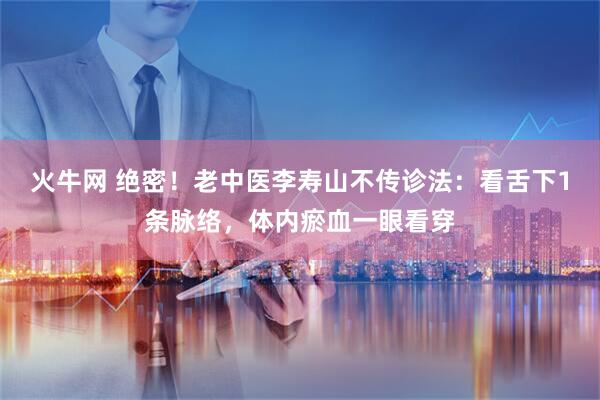 火牛网 绝密！老中医李寿山不传诊法：看舌下1条脉络，体内瘀血一眼看穿