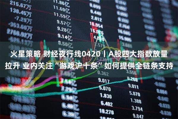 火星策略 财经夜行线0420丨A股四大指数放量拉升 业内关注“游戏沪十条”如何提供全链条支持