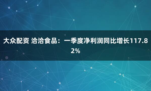 大众配资 洽洽食品：一季度净利润同比增长117.82%