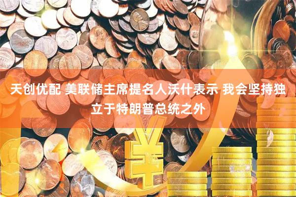 天创优配 美联储主席提名人沃什表示 我会坚持独立于特朗普总统之外
