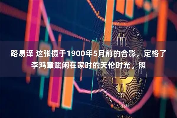 路易泽 这张摄于1900年5月前的合影，定格了李鸿章赋闲在家时的天伦时光。照