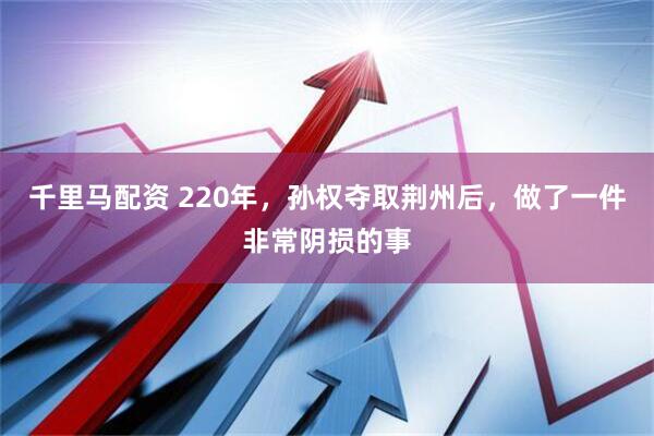 千里马配资 220年，孙权夺取荆州后，做了一件非常阴损的事
