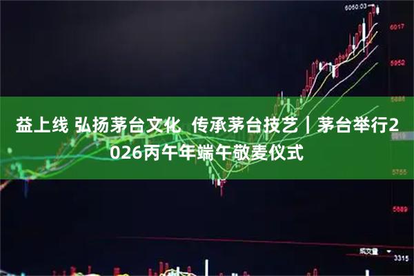 益上线 弘扬茅台文化  传承茅台技艺｜茅台举行2026丙午年端午敬麦仪式