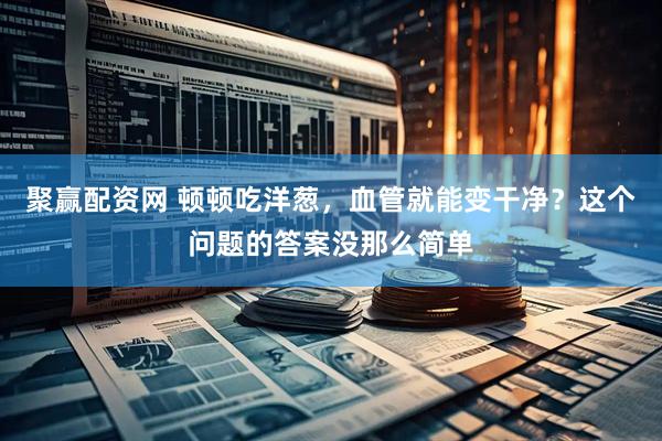 聚赢配资网 顿顿吃洋葱，血管就能变干净？这个问题的答案没那么简单