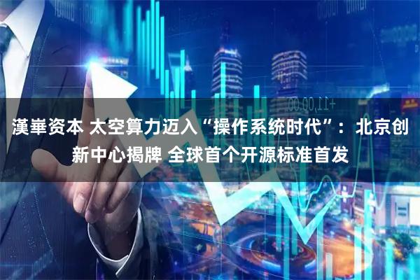 漢崋资本 太空算力迈入“操作系统时代”：北京创新中心揭牌 全球首个开源标准首发