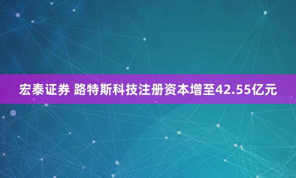 宏泰证券 路特斯科技注册资本增至42.55亿元