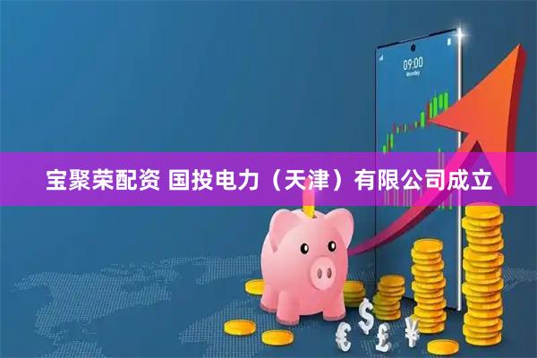 宝聚荣配资 国投电力（天津）有限公司成立