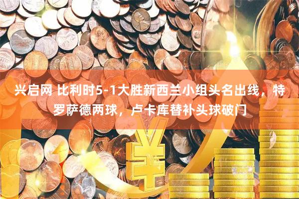 兴启网 比利时5-1大胜新西兰小组头名出线，特罗萨德两球，卢卡库替补头球破门