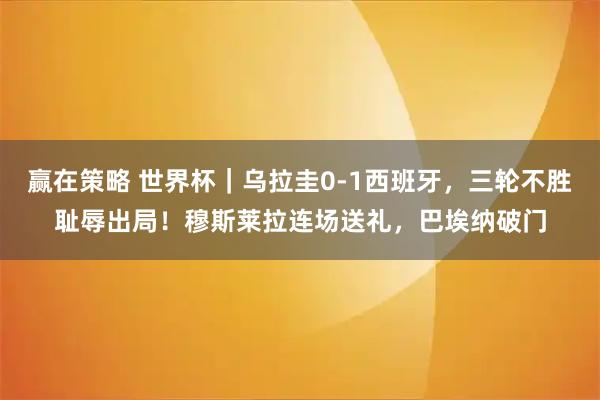 赢在策略 世界杯｜乌拉圭0-1西班牙，三轮不胜耻辱出局！穆斯莱拉连场送礼，巴埃纳破门