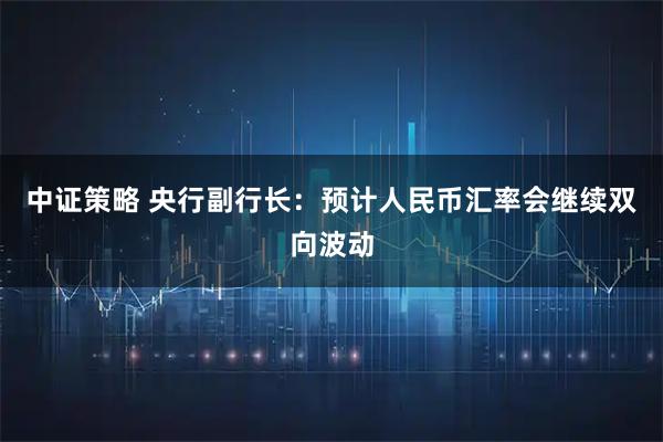 中证策略 央行副行长：预计人民币汇率会继续双向波动