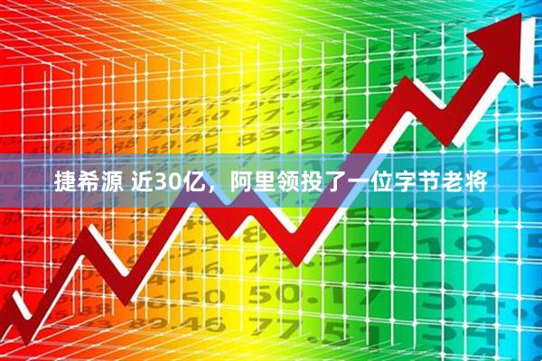 捷希源 近30亿，阿里领投了一位字节老将