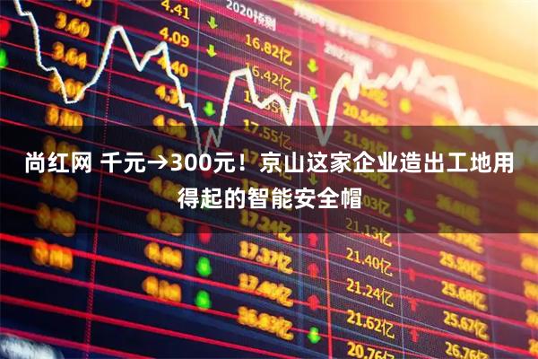 尚红网 千元→300元！京山这家企业造出工地用得起的智能安全帽
