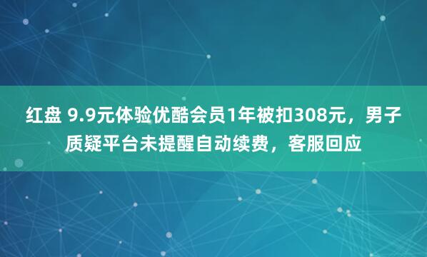 红盘 9.9元体验优酷会员1年被扣308元，男子质疑平台未提醒自动续费，客服回应