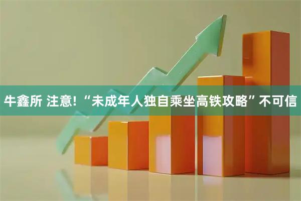 牛鑫所 注意! “未成年人独自乘坐高铁攻略”不可信