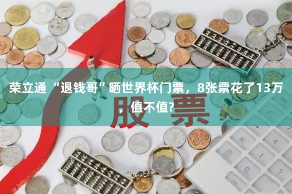 荣立通 “退钱哥”晒世界杯门票，8张票花了13万，值不值?