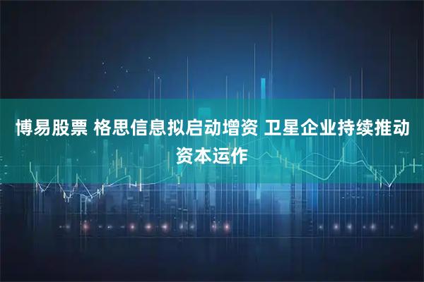 博易股票 格思信息拟启动增资 卫星企业持续推动资本运作