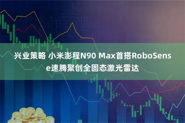 兴业策略 小米澎程N90 Max首搭RoboSense速腾聚创全固态激光雷达