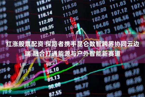 红涨股票配资 探路者携手昆仑数智跨界协同云边端 融合打通能源与户外智能新赛道