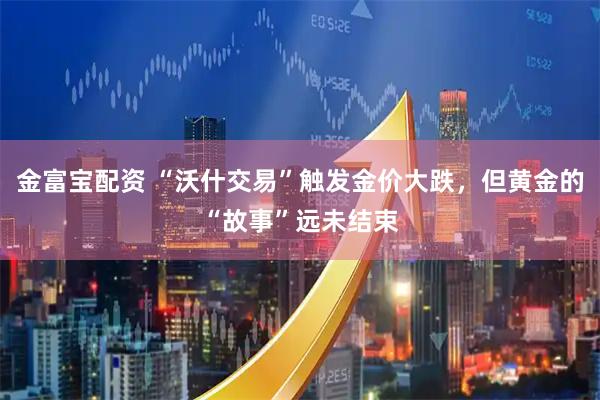 金富宝配资 “沃什交易”触发金价大跌，但黄金的“故事”远未结束