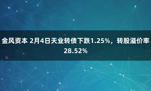 金风资本 2月4日天业转债下跌1.25%，转股溢价率28.52%